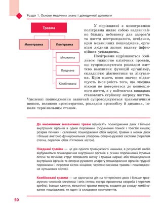 Розділ 1. Основи медичних знань і домедичної допомоги
50
У порівнянні з монотравмою
політравма являє собою надзвичай-
но більшу небезпеку для здоров’я
та життя постраждалого, оскільки,
крім механічних пошкоджень, орга­
нізм людини зазнає впливу інфек-
ційних ускладнень.
Політравми відрізняються особ­
ливою тяжкістю клінічних проявів,
що супроводжуються розладом жит-
тєво важливих функцій організму,
складністю діагностики та лікуван-
ня. Крім цього, вони значно підви-
щують імовірність того, що людина
ніколи не повернеться до повноцін-
ного життя, а у найтяжчих випадках
становлять серйозну загрозу життю.
Численні пошкодження зазвичай супроводжуються травматичним
шоком, великою крововтратою, розладом кровообігу й дихання, ін-
коли термiнальним станом.
До множинних механічних травм  відносять пошкодження двох і  більше
внутрішніх органів в  одній порожнині (поранення тонкої і  товстої кишок;
розрив печінки і селезінки; пошкодження обох нирок), травми в межах двох
і більше анатомо-функціональних утворень опорно-рухової системи (перелом
стегна, перелом обох п’яткових кісток).
Поєднані травми — це дія одного травмуючого чинника, в результаті якого
відбуваються пошкодження внутрішніх органів в  різних порожнинах (травма
легені та  печінки; струс головного мозку і  травма нирки) або пошкодження
внутрішніх органів та опорно-рухового апарату (пошкодження органів грудної
порожнини і перелом кісток кінцівок; черепно-мозкова травма і пошкоджен-
ня кульшових кісток).
Комбіновані травми — це одночасна дія на потерпілого двох і більше трав-
муючих чинників (перелом і опік стегна; гостра променева хвороба і перелом
хребта). Інакше кажучи, механічні травми можуть входити до складу комбіно-
ваних пошкоджень як один із складових компонентів.
Травма
Монотравма Політравма
Множинна
Поєднана
Комбінована
Право для безоплатного розміщення підручника в мережі Інтернет має
Міністерство освіти і науки України http://mon.gov.ua/ та Інститут модернізації змісту освіти https://imzo.gov.ua
 