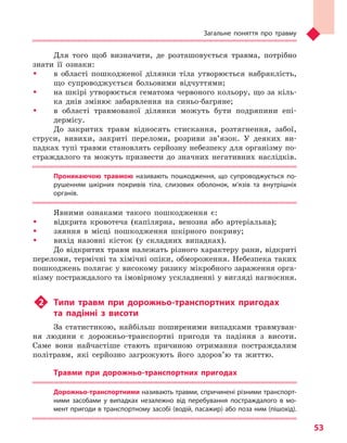 Загальне поняття про травму
53
Для того щоб визначити, де розташовується травма, потрібно
знати її ознаки:
ŠŠ в області пошкодженої ділянки тіла утворюється набряклість,
що супроводжується больовими відчуттями;
ŠŠ на шкірі утворюється гематома червоного кольору, що за кіль-
ка днів змінює забарвлення на синьо-багряне;
ŠŠ в області травмованої ділянки можуть бути подряпини епі­
дермісу.
До закритих травм відносять стискання, розтягнення, забої,
струси, вивихи, закриті переломи, розриви зв’язок. У деяких ви-
падках тупі травми становлять серйозну небезпеку для організму по-
страждалого та можуть призвести до значних негативних наслідків.
Проникаючою травмою  називають пошкодження, що супроводжується по-
рушенням шкірних покривів тіла, слизових оболонок, м’язів та  внутрішніх
органів.
Явними ознаками такого пошкодження є:
ŠŠ відкрита кровотеча (капілярна, венозна або артеріальна);
ŠŠ зяяння в місці пошкодження шкірного покриву;
ŠŠ вихід назовні кісток (у складних випадках).
До відкритих травм належать різного характеру рани, відкриті
переломи, термічні та хімічні опіки, обмороження. Небезпека таких
пошкоджень полягає у високому ризику мікробного зараження орга-
нізму постраждалого та імовірному ускладненні у вигляді нагноєння.
u2	 Типи травм при дорожньо-транспортних пригодах
та  падінні з  висоти
За статистикою, найбільш поширеними випадками травмуван-
ня людини є дорожньо-транспортні пригоди та падіння з висоти.
Саме вони найчастіше стають причиною отримання постраждалим
політравм, які серйозно загрожують його здоров’ю та життю.
Травми при дорожньо-транспортних пригодах
Дорожньо-транспортними називають травми, спричинені різними транспорт-
ними засобами у  випадках незалежно від перебування постраждалого в  мо-
мент пригоди в транспортному засобі (водій, пасажир) або поза ним (пішохід).
Право для безоплатного розміщення підручника в мережі Інтернет має
Міністерство освіти і науки України http://mon.gov.ua/ та Інститут модернізації змісту освіти https://imzo.gov.ua
 