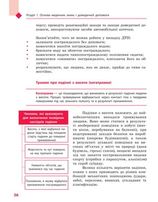 Розділ 1. Основи медичних знань і домедичної допомоги
56
чергу; проведіть реанімаційні заходи та заходи домедичної до-
помоги, використовуючи засоби автомобільної аптечки.
Запам’ятайте, чого не можна робити у випадку ДТП:
ŠŠ залишати постраждалого без допомоги;
ŠŠ намагатися напоїти постраждалого водою;
ŠŠ бризкати воду на обличчя постраждалого;
ŠŠ намагатися надати тяжкопостраждалому положення сидячи;
ŠŠ намагатися «оживити» постраждалого, плескаючи його по об-
личчю;
ŠŠ розраховувати, що людина, яка не дихає, прийде до тями са-
мостійно.
Травми при падінні з  висоти (кататравми)
Кататравма — це пошкодження, що виникають в результаті падіння людини
з  висоти. Процес травмування відбувається через контакт тіла з  твердими
поверхнями під час вільного польоту та  в  результаті приземлення.
Падіння з висоти належить до най-
небезпечніших випадків травмування
людини. Воно може статися в результа-
ті необережної поведінки в побуті (мит-
тя вікон, перебування на балконі), при
недотриманні заходів безпеки на вироб-
ництві (зокрема будівництві), а також
в результаті зухвалої поведінки на ви-
соких об’єктах у місті чи природі (дахи
будівель, гірські схили), нещасні випадки
під час заняття екстремальними видами
спорту (стрибки з парашутом, альпінізм)
та спроб суїциду.
Велика кількість варіантів падіння,
кожен з яких призводить до різних ком-
бінацій механічних пошкоджень (удари,
забої, переломи, вивихи), ускладнює їх
класифікацію.
Чинники, які враховують
для визначення імовірних
наслідків падіння
Висота, з якої відбулося па-
діння (відстань від площини
старту падіння до поверхні
приземлення)
Жорсткість та кут поверхні,
на яку припало падіння
Наявність об’єктів, що
трапилися під час падіння
Положення, в якому відбулося
приземлення постраждалого
Право для безоплатного розміщення підручника в мережі Інтернет має
Міністерство освіти і науки України http://mon.gov.ua/ та Інститут модернізації змісту освіти https://imzo.gov.ua
 