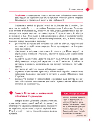 Вступне заняття
5
Патріотизм — громадянське почуття, змістом якого є відданість своєму наро-
дові, гордість за надбання національної культури, готовність діяти в інтересах
Батьківщини та постати на її захист у  разі необхідності.
Справжня любов до рідної землі не залежить від її величі, ба-
гатства чи добробуту — ця любов безкорислива й віддана. Людина,
яка любить Батьківщину, пишається нею, радіє досягненням або за-
смучується через невдачі, всіляко сприяє її процвітанню й ніколи
не покине в біді. Тож одне з найважливіших місць у патріотичному
вихованні молоді посідає військово-патріотичне, що, в свою чергу,
ставить низку важливих завдань:
ŠŠ розвинути патріотичні почуття юнаків та дівчат, сформовані
на знанні історії свого народу, його культурних та історич-
них здобутків;
ŠŠ сформувати свідоме ставлення й повагу до Конституції та
державних символів України, сприяти соціальній активності
молоді;
ŠŠ навчити самостійно давати оцінку політичним подіям, що
відбуваються всередині держави та за її межами, і займати
активну позицію, спрямовану на захист інтересів Батьків-
щини;
ŠŠ залучити до набуття основ військових знань;
ŠŠ сприяти підвищенню престижу військової служби, вихованню
свідомого бажання проходити службу у лавах Збройних Сил
України;
ŠŠ допомогти молоді у професійній орієнтації для вступу до ви-
щих військових навчальних закладів і проходження військової
служби за контрактом.
	 Захист Вітчизни — священний
обов’язок її громадян
Історія нашої держави лишила чимало
прикладів самовідданої любові, відданості та
сумлінного служіння Батьківщині, мужності
та героїзму, проявлених в різні скрутні часи.
У цій історії — честь, слава й звитяга наших
предків.
КОНСТИТУЦІЯ УКРАЇНИ
«Захист Вітчизни, незалеж-
ності та територіальної
цілісності України, шану-
вання її державних симво-
лів є  обов’язком громадян
України. Громадяни від-
бувають військову службу
відповідно до закону».
Стаття 65
Право для безоплатного розміщення підручника в мережі Інтернет має
Міністерство освіти і науки України http://mon.gov.ua/ та Інститут модернізації змісту освіти https://imzo.gov.ua
 