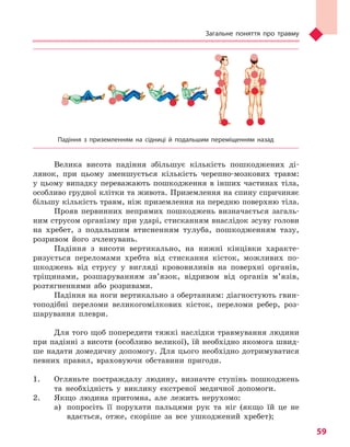 Загальне поняття про травму
59
Падіння з  приземленням на сідниці й  подальшим переміщенням назад
Велика висота падіння збільшує кількість пошкоджених ді-
лянок, при цьому зменшується кількість черепно-мозкових травм:
у цьому випадку переважають пошкодження в інших частинах тіла,
особливо грудної клітки та живота. Приземлення на спину спричиняє
більшу кількість травм, ніж приземлення на передню поверхню тіла.
Прояв первинних непрямих пошкоджень визначається загаль-
ним струсом організму при ударі, стисканням внаслідок зсуву голови
на хребет, з подальшим втисненням тулуба, пошкодженням тазу,
розривом його зчленувань.
Падіння з висоти вертикально, на нижні кінцівки характе-
ризується переломами хребта від стискання кісток, можливих по-
шкоджень від струсу у вигляді крововиливів на поверхні органів,
тріщинами, розшаруванням зв’язок, відривом від органів м’язів,
розтягненнями або розривами.
Падіння на ноги вертикально з обертанням: діагностують гвин-
топодібні переломи великогомілкових кісток, переломи ребер, роз-
шарування плеври.
Для того щоб попередити тяжкі наслідки травмування людини
при падінні з висоти (особливо великої), їй необхідно якомога швид-
ше надати домедичну допомогу. Для цього необхідно дотримуватися
певних правил, враховуючи обставини пригоди.
1.	 Огляньте постраждалу людину, визначте ступінь пошкоджень
та необхідність у виклику екстреної медичної допомоги.
2.	 Якщо людина притомна, але лежить нерухомо:
а)	 попросіть її порухати пальцями рук та ніг (якщо їй це не
вдається, отже, скоріше за все ушкоджений хребет);
Право для безоплатного розміщення підручника в мережі Інтернет має
Міністерство освіти і науки України http://mon.gov.ua/ та Інститут модернізації змісту освіти https://imzo.gov.ua
 