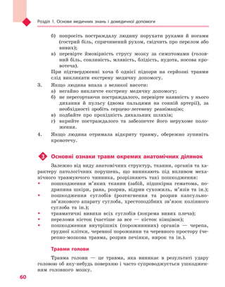 Розділ 1. Основи медичних знань і домедичної допомоги
60
б)	 попросіть постраждалу людину порухати руками й ногами
(гострий біль, спричинений рухом, свідчить про перелом або
вивих);
в)	 перевірте ймовірність струсу мозку за симптомами (голов­
ний біль, сонливість, млявість, блідість, нудота, носова кро-
вотеча).
При підтвердженні хоча б однієї підозри на серйозні травми
слід викликати екстрену медичну допомогу.
3.	 Якщо людина впала з великої висоти:
а)	 негайно викличте екстрену медичну допомогу;
б)	 не перегортаючи постраждалого, перевірте наявність у нього
дихання й пульсу (двома пальцями на сонній артерії), за
необхідності зробіть серцево-легеневу реанімацію;
в)	 подбайте про прохідність дихальних шляхів;
г)	 вкрийте постраждалого та забезпечте його нерухоме поло-
ження.
4.	 Якщо людина отримала відкриту травму, обережно зупиніть
кровотечу.
u3	 Основні ознаки травм окремих анатомічних ділянок
Залежно від виду анатомічних структур, тканин, органів та ха-
рактеру патологічних порушень, що виникають під впливом меха-
нічного травмуючого чинника, розрізняють такі пошкодження:
ŠŠ пошкодження м’яких тканин (забій, підшкірна гематома, по-
дряпина шкіри, рана, розрив, відрив сухожиль, м’язів та ін.);
ŠŠ пошкодження суглобів (розтягнення та розрив капсульно-
зв’язкового апарату суглоба, хрестоподібних зв’язок колінного
суглоба та ін.);
ŠŠ травматичні вивихи всіх суглобів (зокрема вивих плеча);
ŠŠ переломи кісток (частіше за все — кісток кінцівок);
ŠŠ пошкодження внутрішніх (порожнинних) органів — черепа,
грудної клітки, черевної порожнини та черевного простору (че-
репно-мозкова травма, розрив печінки, нирок та ін.).
Травми голови
Травма голови — це травма, яка виникає в результаті удару
головою об яку-небудь поверхню і часто супроводжується ушкоджен-
ням головного мозку.
Право для безоплатного розміщення підручника в мережі Інтернет має
Міністерство освіти і науки України http://mon.gov.ua/ та Інститут модернізації змісту освіти https://imzo.gov.ua
 