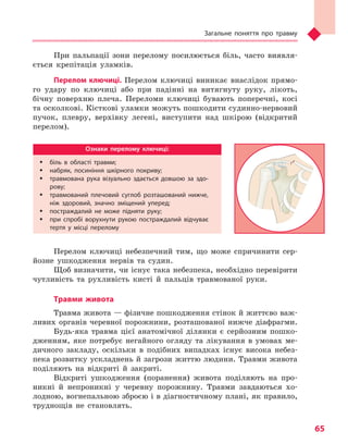 Загальне поняття про травму
65
При пальпації зони перелому посилюється біль, часто виявля-
ється крепітація уламків.
Перелом ключиці. Перелом ключиці виникає внаслідок прямо-
го удару по ключиці або при падінні на витягнуту руку, лікоть,
бічну поверхню плеча. Переломи ключиці бувають поперечні, косі
та осколкові. Кісткові уламки можуть пошкодити судинно-нервовий
пучок, плевру, верхівку легені, виступити над шкірою (відкритий
перелом).
Ознаки перелому ключиці:
ŠŠ біль в  області травми;
ŠŠ набряк, посиніння шкірного покриву;
ŠŠ травмована рука візуально здається довшою за здо-
рову;
ŠŠ травмований плечовий суглоб розташований нижче,
ніж здоровий, значно зміщений уперед;
ŠŠ постраждалий не може підняти руку;
ŠŠ при спробі ворухнути рукою постраждалий відчуває
тертя у  місці перелому
Перелом ключиці небезпечний тим, що може спричинити сер-
йозне ушкодження нервів та судин.
Щоб визначити, чи існує така небезпека, необхідно перевірити
чутливість та рухливість кисті й пальців травмованої руки.
Травми живота
Травма живота — фізичне пошкодження стінок й життєво важ-
ливих органів черевної порожнини, розташованої нижче діафрагми.
Будь-яка травма цієї анатомічної ділянки є серйозним пошко-
дженням, яке потребує негайного огляду та лікування в умовах ме-
дичного закладу, оскільки в подібних випадках існує висока небез-
пека розвитку ускладнень й загрози життю людини. Травми живота
поділяють на відкриті й закриті.
Відкриті ушкодження (поранення) живота поділяють на про-
никні й непроникні у черевну порожнину. Травми завдаються хо-
лодною, вогнепальною зброєю і в діагностичному плані, як правило,
труднощів не становлять.
Право для безоплатного розміщення підручника в мережі Інтернет має
Міністерство освіти і науки України http://mon.gov.ua/ та Інститут модернізації змісту освіти https://imzo.gov.ua
 