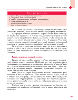 Загальне поняття про травму
67
Ознаки тупої травми живота
ŠŠ різкий біль, що посилюється під час кашлю;
ŠŠ напруження м’язів черевного пресу;
ŠŠ блідість шкірного покриву, виступання холодного поту;
ŠŠ прискорення серцебиття;
ŠŠ зниження артеріального тиску;
ŠŠ відчуття спраги, задухи
Якщо після травмування біль і напруження м’язів живота про-
довжують зростати, то не можна виключити розриву кишечника.
При розриві печінки, селезінки, відриві нирки може виникну-
ти внутрішня кровотеча. У такому випадку симптоми тупої травми
живота окрім хворобливості будуть включати в себе зниження ар-
теріального тиску, збільшення частоти пульсу й дихання. Фактично
у таких хворих виникає больовий шок, який вимагає невідкладної
допомоги в умовах відділення реанімації та інтенсивної терапії.
Імовірність виникнення больового шоку не можна виключати
навіть за відсутності пошкодження внутрішніх органів (усе зале-
жить від сили шкідливого чинника й індивідуальних особливостей
людини).
Травми скелетно-м’язової системи
Травми кісток, суглобів, зв’язок та м’язів виникають в резуль-
таті впливу різних чинників. Найбільш частими травматичними
ушкодженнями вважаються розтягнення або розрив м’язів, зв’язок
та сухожиль, вивих, перелом. Загальні ознаки цих травм — біль, на-
бряк в області пошкодження, деформація травмованої ділянки тіла,
зміна кольору шкірного покриву.
Різкі рухи, надмірне напруження можуть спричинити роз-
тягнення м’язів та сухожиль. Такі травми зазвичай трапляються
в області шиї, попереку, а також стегна та литки. При надмірному
навантаженні чи русі суглоба, що перевищує його здатність, трапля-
ються розтягнення або розрив зв’язок. Найпоширенішими є травми
литки та зап’ястя.
Нерідко розтягнення і розрив супроводжуються іншими по-
шкодженнями (порізами, забиттями), тож їх важко відрізнити від
перелому.
Право для безоплатного розміщення підручника в мережі Інтернет має
Міністерство освіти і науки України http://mon.gov.ua/ та Інститут модернізації змісту освіти https://imzo.gov.ua
 