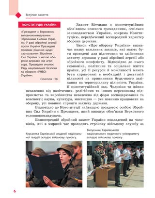 Вступне заняття
6
Захист Вітчизни є конституційним
обов’язком кожного громадянина, оскільки
законодавством України, зокрема Консти-
туцією, передбачений всенародний характер
оборони держави.
Закон «Про оборону України» визна-
чає низку важливих заходів, які мають бу-
ти проведені для підготовки та здійснення
захисту держави у разі збройної агресії або
збройного конфлікту. Відповідно до нього
економіка, політичне та соціальне життя
країни, усі її ресурси й можливості мають
бути спрямовані в необхідній і достатній
кількості на припинення будь-якого зазі-
хання на територіальну цілісність України,
її конституційний лад. Чоловіки та жінки
незалежно від політичних, релігійних та інших переконань; під-
приємства та виробництва незалежно від форм господарювання та
власності; наука, культура, мистецтво — усе повинно працювати на
оборону, усі повинні сприяти захисту держави.
Відповідно до Конституції найвищою посадовою особою Зброй-
них Сил України є Президент, який виконує обов’язки Верховного
головнокомандувача.
Безпосередній збройний захист України покладений на чоло-
віків, які в мирний час проходять строкову військову службу за
Курсантка Харківської академії національ-
ної гвардії складає військову присягу.
Випускник Харківського
національного медичного університету
складає військову присягу
КОНСТИТУЦІЯ УКРАЇНИ
«Президент є  Верховним
головнокомандувачем
Збройними Силами Украї-
ни. У  разі збройної агресії
проти України Президент
приймає рішення щодо
застосування Збройних
Сил України з  метою обо-
рони держави від агре-
сора. Президент очолює
Раду національної безпеки
та оборони (РНБО)
України».
Стаття 106
Право для безоплатного розміщення підручника в мережі Інтернет має
Міністерство освіти і науки України http://mon.gov.ua/ та Інститут модернізації змісту освіти https://imzo.gov.ua
 