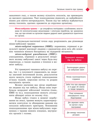 Загальне поняття про травму
69
запаленого газу, а також велику кількість осколків, що призводять
до масового ураження. Такі пошкодження відносять до найнебезпеч-
ніших для життя постраждалого. Також під час вибуху відбувається
викид токсинів, здатних призвести до отруєння організму.
Мінно-вибухова травма — це специфічна політравма з особливими, власти-
вими їй патогенетичними механізмами і  клінічним перебігом. Це зумовлено
тим, що при впливі на організм людини ударної хвилі уражаються практично
всі органи.
З лікувально-тактичної точки зору розрізняють два різновиди
мінно-вибухової травми:
мінно-вибухові поранення (МВП): поранення, отримані в ре-
зультаті прямої взаємодії людини з уражаючою дією всіх або основ­
них чинників мінного боєприпасу на відкритій місцевості;
мінно-вибухові ушкодження (МВУ):
ушкодження, отримані в результаті непря-
мого впливу вибухової хвилі через будь-яку
перешкоду, а також падіння з техніки в мо-
мент вибуху.
Усі травмуючі чинники вибуху як окре-
мо, так і в сукупності справляють на люди-
ну значний негативний вплив, результатом
якого можуть стати серйозні пошкодження
м’яких тканей, переломи кісток та розрив
внутрішніх органів.
Велике значення має місце перебуван-
ня людини під час вибуху. Якщо вона пере-
бувала всередині військової техніки (танк,
БМП та ін.), пошкодження можуть усклад-
нити обширні опіки по всьому тілу.
Якщо вибух стався в момент перебу-
вання на землі, травми можуть характеризу-
ватися контузією та обширними ранами від
осколків вибухового пристрою. Основними
пошкодженнями при мінно-вибухових пора-
неннях є травми нижніх кінцівок, внутріш-
ніх органів і голови.
Травмуючі чинники
під час вибуху
Безпосередня ударна
дія вибухової хвилі
Вплив газополум’яного
струменя
Забої тіла при відкидан-
ні й ударі об землю
та тверді предмети
Різке коливання
атмосферного тиску
(баротравма)
Дія звукових хвиль
на органи слуху
(акутравма)
Дія викиду токсичних
речовин
Право для безоплатного розміщення підручника в мережі Інтернет має
Міністерство освіти і науки України http://mon.gov.ua/ та Інститут модернізації змісту освіти https://imzo.gov.ua
 