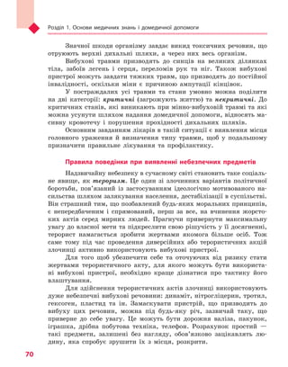 Розділ 1. Основи медичних знань і домедичної допомоги
70
Значної шкоди організму завдає викид токсичних речовин, що
отруюють верхні дихальні шляхи, а через них весь організм.
Вибухові травми призводять до синців на великих ділянках
тіла, забоїв легень і серця, переломів рук та ніг. Також вибухові
пристрої можуть завдати тяжких травм, що призводять до постійної
інвалідності, оскільки міни є причиною ампутації кінцівок.
У постраждалих усі травми та стани умовно можна поділити
на дві категорії: критичні (загрожують життю) та некритичні. До
критичних станів, які виникають при мінно-вибуховій травмі та які
можна усунути шляхом надання домедичної допомоги, відносять ма-
сивну кровотечу і порушення прохідності дихальних шляхів.
Основним завданням лікарів в такій ситуації є виявлення місця
головного ураження й визначення типу травми, щоб у подальшому
призначити правильне лікування та профілактику.
Правила поведінки при виявленні небезпечних предметів
Надзвичайну небезпеку в сучасному світі становить таке соціаль-
не явище, як тероризм. Це один зі злочинних варіантів політичної
боротьби, пов’язаний із застосуванням ідеологічно мотивованого на-
сильства шляхом залякування населення, дестабілізації в суспільстві.
Він страшний тим, що позбавлений будь-яких моральних принципів,
є непередбаченим і спрямований, перш за все, на вчинення жорсто-
ких актів серед мирних людей. Прагнучи привернути максимальну
увагу до власної мети та підкреслити свою рішучість у її досягненні,
терорист намагається зробити жертвами якомога більше осіб. Тож
саме тому під час проведення диверсійних або терористичних акцій
злочинці активно використовують вибухові пристрої.
Для того щоб убезпечити себе та оточуючих від ризику стати
жертвами терористичного акту, для якого можуть бути використа-
ні вибухові пристрої, необхідно краще дізнатися про тактику його
влаштування.
Для здійснення терористичних актів злочинці використовують
дуже небезпечні вибухові речовини: динаміт, нітрогліцерин, тротил,
гексоген, пластид та ін. Замаскувати пристрій, що призводить до
вибуху цих речовин, можна під будь-яку річ, зазвичай таку, що
приверне до себе увагу. Це можуть бути дорожня валіза, пакунок,
іграшка, дрібна побутова техніка, телефон. Розрахунок простий —
такі предмети, залишені без нагляду, обов’язково зацікавлять лю-
дину, яка спробує зрушити їх з місця, розкрити.
Право для безоплатного розміщення підручника в мережі Інтернет має
Міністерство освіти і науки України http://mon.gov.ua/ та Інститут модернізації змісту освіти https://imzo.gov.ua
 