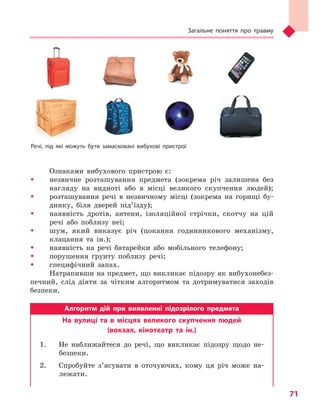 Загальне поняття про травму
71
Ознаками вибухового пристрою є:
ŠŠ незвичне розташування предмета (зокрема річ залишена без
нагляду на видноті або в місці великого скупчення людей);
ŠŠ розташування речі в незвичному місці (зокрема на горищі бу-
динку, біля дверей під’їзду);
ŠŠ наявність дротів, антени, ізоляційної стрічки, скотчу на цій
речі або поблизу неї;
ŠŠ шум, який виказує річ (цокання годинникового механізму,
клацання та ін.);
ŠŠ наявність на речі батарейки або мобільного телефону;
ŠŠ порушення ґрунту поблизу речі;
ŠŠ специфічний запах.
Натрапивши на предмет, що викликає підозру як вибухонебез-
печний, слід діяти за чітким алгоритмом та дотримуватися заходів
безпеки.
Алгоритм дій при виявленні підозрілого предмета
На вулиці та  в  місцях великого скупчення людей
(вокзал, кінотеатр та  ін.)
1.	 Не наближайтеся до речі, що викликає підозру щодо не-
безпеки.
2.	 Спробуйте з’ясувати в оточуючих, кому ця річ може на-
лежати.
Речі, під які можуть бути замасковані вибухові пристрої
Право для безоплатного розміщення підручника в мережі Інтернет має
Міністерство освіти і науки України http://mon.gov.ua/ та Інститут модернізації змісту освіти https://imzo.gov.ua
 