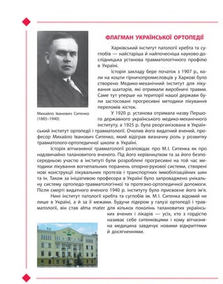 ФЛАГМАН УКРАЇНСЬКОЇ ОРТОПЕДІЇ
Харківський інститут патології хребта та су-
глобів — найстаріша й найпочесніша науково-до-
слідницька установа травматологічного профілю
в  Україні.
Історія закладу бере початок з 1907 р., ко-
ли на кошти гірничопромисловців у Харкові було
створено Медико-механічний інститут для ліку-
вання шахтарів, які отримали виробничі травми.
Саме тут уперше на території нашої держави бу-
ли застосовані прогресивні методики лікування
переломів кісток.
У 1920 р. установа отримала назву Першо-
го державного українського медико-механічного
інституту, а 1925 р. була реорганізована в Україн-
ський інститут ортопедії і травматології. Очолив його видатний вчений, про-
фесор Михайло Іванович Ситенко, який відіграв визначну роль у  розвитку
травматолого-ортопедичної школи в  Україні.
Історія вітчизняної травматології розповідає про М. І. Ситенка як про
надзвичайно талановитого вченого. Під його керівництвом та за його безпо-
середньою участю в  інституті були розроблені прогресивні на той час ме-
тодики лікування вогнепальних поранень опорно-рухової системи, створені
нові конструкції лікувальних протезів і  транспортних іммобілізаційних шин
та ін. Також за ініціативою професора в Україні було запроваджено унікаль-
ну систему ортопедо-травматологічної та протезно-ортопедичної допомоги.
Після смерті видатного вченого 1940 р. інституту було присвоєне його ім’я.
Нині інститут патології хребта та  суглобів ім. М. І. Ситенка відомий не
лише в  Україні, а й  за її межами. Будучи лідером у  галузі ортопедії і  трав-
матології, він став alma mater для кількох поколінь талановитих українсь-
ких вчених і  лікарів  — усіх, хто з  гордістю
називає себе ситенківцями і  кому вітчизня-
на медицина завдячує новими відкриттями
й  досягненнями.
Михайло Іванович Ситенко
(1885–1940)
Право для безоплатного розміщення підручника в мережі Інтернет має
Міністерство освіти і науки України http://mon.gov.ua/ та Інститут модернізації змісту освіти https://imzo.gov.ua
 