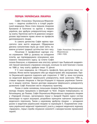 ПЕРША УКРАЇНСЬКА ЛІКАРКА
Софія Атанасівна Окуневська-Морачев-
ська  — видатна особистість в  історії україн-
ської медицини. Вона стала першою лікаркою
Буковини й  Галичини та  однією з  перших
українок, яка здобула університетську медич-
ну освіту. Протягом життя їй довелося неодно-
разово відстоювати право жінки на професію
дипломованого лікаря.
Із самого дитинства Софія мріяла при-
святити своє життя медицині. Обдарована
дівчина наполегливо йшла до своєї мети, ла-
маючи усталені традиції суспільства того часу.
Початком її професійної кар’єри ста-
ло отримання 1884 р. дозволу на складання
іспитів, що підтверджувало опанування нею
повного гімназичного курсу. Ці іспити Софія
склала блискуче, а отримання нею атестату зрілості при Львівській академіч-
ній гімназії викликало справжню сенсацію, оскільки по всій Галичині станом
на 1886 р. таку освіту здобули лише 13 дівчат.
У ті  часи медицина, як і  більшість професій, була доступна лише чо-
ловікам. Жінки могли працювати хіба що медсестрами або акушерками. Про-
те Окуневській вдалося подолати цей стереотип. У  1887 р. вона поступила
на медичний факультет Цюріхського університету, який закінчила 1896 р.,
ставши першою лікаркою в  Австро-Угорщині й  першою українкою Галичи-
ни із вищою освітою. Звання доктора медицини Цюріхського університету
дозволило Софії Атанасівні вести лікувальну практику.
Разом зі своїм чоловіком, польським лікарем Вацлавом Морачевським,
молода лікарка працювала в  Швейцарії та  Чехії. Згодом повернувшись на
батьківщину, до Львова, Софія Окуневська-Морачевська працювала лікарем
у  «Народній лічниці», організувала перші в  Західній Україні курси сестер
милосердя та  курси акушерок, розробила принципи навчання середнього
медичного персоналу. Також у  науковому здобутку лікарки  — укладання
разом із видатним українським лікарем та науковцем Є. Озаркевичем слов-
ника української медичної термінології, участь у виданні медичного журналу
«Здоровлє», перші спроби лікування онкології з використанням променевої
терапії.
Софія Атанасівна Окуневська-
Морачевська
(1865–1926)
Право для безоплатного розміщення підручника в мережі Інтернет має
Міністерство освіти і науки України http://mon.gov.ua/ та Інститут модернізації змісту освіти https://imzo.gov.ua
 