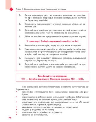 Розділ 1. Основи медичних знань і домедичної допомоги
74
3.	 Якщо господаря речі не вдалося встановити, повідом-
те про знахідку підрозділ пожежно-рятувальної служби
та Державну поліцію.
4.	 Встановіть імпровізовану огорожу навколо місця, де ви-
явлена річ.
5.	 Дочекайтеся прибуття рятувальних служб, вкажіть місце
розташування речі, час та обставини її виявлення.
6.	 Дійте за вказівками представників правоохоронних служб.
У транспорті (поїзді, маршрутці, автобусі та  ін.)
1.	 Запитайте в пасажирів, кому ця річ може належати.
2.	 Про виявлення речі доведіть до відома водія (провідника,
машиніста), не розголошуючи цю інформацію серед паса-
жирів, щоб уникнути створення паніки.
3.	 Повідомте про знахідку підрозділ пожежно-рятувальної
служби та Державну поліцію.
4.	 Дочекайтеся прибуття представників рятувальної та пра-
воохоронної служб, дійте за їхніми вказівками.
Телефонуйте за номерами:
101  — Служба порятунку, Пожежна охорона; 102  — МВС.
При виявленні вибухонебезпечного предмета категорично за-
бороняється:
ŠŠ самостійно обстежувати його, намагатися розкрити або розі-
брати;
ŠŠ користуватися поблизу нього мобільним телефоном (обов’язково
слід вимкнути) та іншими приладами радіозв’язку;
ŠŠ користуватися приладами, що випромінюють світло або тепло
(запальничка, сірники, фотоапарат);
ŠŠ закривати предмет, засипати, заливати, пересувати;
ŠŠ кидати у водойму чи багаття;
ŠŠ торкатися його, піднімати, штовхати;
ŠŠ здавати на металобрухт.
Право для безоплатного розміщення підручника в мережі Інтернет має
Міністерство освіти і науки України http://mon.gov.ua/ та Інститут модернізації змісту освіти https://imzo.gov.ua
 