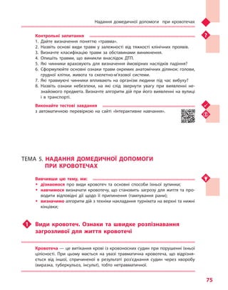 Надання домедичної допомоги при кровотечах
75
Контрольні запитання
1.	Дайте визначення поняттю «травма».
2.	Назвіть основі види травм у  залежності від тяжкості клінічних проявів.
3.	Визначте класифікацію травм за обставинами виникнення.
4.	Опишіть травми, що виникли внаслідок ДТП.
5.	Які чинники враховують для визначення ймовірних наслідків падіння?
6.	Сформулюйте основні ознаки травм окремих анатомічних ділянок: голови,
грудної клітки, живота та  скелетно-м’язової системи.
7.	Які травмуючі чинники впливають на організм людини під час вибуху?
8.	Назвіть ознаки небезпеки, на які слід звернути увагу при виявленні не-
знайомого предмета. Визначте алгоритм дій при його виявленні на вулиці
і  в  транспорті.
Виконайте тестові завдання
з автоматичною перевіркою на сайті «Інтерактивне навчання».
ТЕМА 5. НАДАННЯ ДОМЕДИЧНОЇ ДОПОМОГИ
ПРИ КРОВОТЕЧАХ
Вивчивши цю тему, ми:
ŠŠ дізнаємося про види кровотеч та  основні способи їхньої зупинки;
ŠŠ навчимося визначати кровотечу, що становить загрозу для життя та  про-
водити відповідні дії щодо її припинення (тампування рани);
ŠŠ визначимо алгоритм дій з техніки накладання турнікета на верхні та нижні
кінцівки;
u1	 Види кровотеч. Ознаки та  швидке розпізнавання
загрозливої для життя кровотечі
Кровотеча — це витікання крові із кровоносних судин при порушенні їхньої
цілісності. При цьому мається на увазі травматична кровотеча, що відрізня-
ється від іншої, спричиненої в  результаті роз’єднання судин через хворобу
(виразка, туберкульоз, інсульт), тобто нетравматичної.
Право для безоплатного розміщення підручника в мережі Інтернет має
Міністерство освіти і науки України http://mon.gov.ua/ та Інститут модернізації змісту освіти https://imzo.gov.ua
 