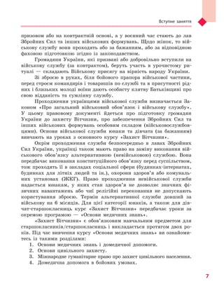 Вступне заняття
7
призовом або на контрактній основі, а у воєнний час стають до лав
Збройних Сил та інших військових формувань. Щодо жінок, то вій-
ськову службу вони проходять або за бажанням, або за відповідною
фаховою підготовкою згідно із законодавством.
Громадяни України, які призвані або добровільно вступили на
військову службу (за контрактом), беруть участь в урочистому ри-
туалі — складають Військову присягу на вірність народу України.
Зі зброєю в руках, біля бойового прапора військової частини,
перед строєм командирів і товаришів по службі та в присутності рід-
них і близьких молоді воїни дають особисту клятву Батьківщині про
свою відданість та сумлінну службу.
Проходження українцями військової служби визначається За-
коном «Про загальний військовий обов’язок і військову службу».
У цьому правовому документі йдеться про підготовку громадян
України до захисту Вітчизни, про забезпечення Збройних Сил та
інших військових формувань особовим складом (військовослужбов-
цями). Основи військової служби юнаки та дівчата (за бажанням)
вивчають на уроках з основного курсу «Захист Вітчизни».
Окрім проходження служби безпосередньо в лавах Збройних
Сил України, українці також мають право на заміну виконання вій-
ськового обов’язку альтернативною (невійськовою) службою. Вона
передбачає виконання конституційного обов’язку перед суспільством,
тож проходять її в закладах соціальної сфери (будинках-інтернатах,
будинках для літніх людей та ін.), охорони здоров’я або комуналь-
них установах (ЖКГ). Право проходження невійськової служби
надається юнакам, у яких стан здоров’я не дозволяє значних фі-
зичних навантажень або чиї релігійні переконання не допускають
користування зброєю. Термін альтернативної служби довший за
військову на 6 місяців. Для цієї категорії юнаків, а також для дів­
чат-старшокласниць курс «Захист Вітчизни» передбачає уроки за
окремою програмою — «Основи медичних знань».
«Захист Вітчизни» є обов’язковим навчальним предметом для
старшокласників/старшокласниць і викладається протягом двох ро-
ків. Під час вивчення курсу «Основи медичних знань» ви ознайоми-
тесь із такими розділами:
1.	 Основи медичних знань і домедичної допомоги.
2.	 Основи цивільного захисту.
3.	 Міжнародне гуманітарне право про захист цивільного населення.
4.	 Домедична допомога в бойових умовах.
Право для безоплатного розміщення підручника в мережі Інтернет має
Міністерство освіти і науки України http://mon.gov.ua/ та Інститут модернізації змісту освіти https://imzo.gov.ua
 