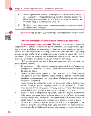 Розділ 1. Основи медичних знань і домедичної допомоги
84
4.	 Якщо кровотеча триває, застосуйте кровоспинний джгут
або закрутку з імпровізованих засобів першої допомоги.
Обов’язково прикріпіть до пов’язки записку із вказівкою
точного часу її накладання (рис. 3).
5.	 Подбайте про термінове транспортування постраждалого
до медичного закладу.
Дізнайтеся про домедичну допомогу при інших травматичних кровотечях.
Способи тимчасового припинення зовнішньої кровотечі
Техніка прямого тиску на рану. Прямий тиск на рану дозволяє
зберегти час, даючи можливість крові зсістися. Для здійснення пря-
мого тиску необхідно за можливості підвести вгору поранену частину
тіла і сильно натиснути на рану пальцями або долонею, причому
краще за все зробити це, накривши рану шматком марлі або чистої
тканини. Якщо за деякий час кровотеча зменшиться, але не зупи-
ниться, необхідно накласти на рану тиснучу пов’язку.
Щоб накладання пов’язки було ефективним, слід дотримува-
тися певних правил.
ŠŠ За можливості слід використовувати стерильні перев’язувальні
матеріали і тримати їх за краї, щоб виключити можливість ін-
фікування рани.
ŠŠ Перев’язувати рану треба щільно, але не туго. Пов’язка не
має бути ні слабкою (вільно зсуватися), ні тугою (спричиняти
оніміння забинтованої частини тіла, збліднення чи посиніння
шкірного покриву).
ŠŠ Розпочинати накладання тиснучої пов’язки слід з найвужчого
місця відносно рани, пересуваючись до найширшого. Перші
тури мають бути накладені тугіше, ніж наступні. Зав’язувати
кінці бинта слід прямим вузлом, що не розтягується.
ŠŠ Якщо в рані є сторонній предмет, його не можна вилучати.
Слід лише накрити рану чистою марлею, а пов’язку накласти
таким чином, щоб тиснучий бинт (тампон) був притиснутий до
країв рани і не торкався стороннього предмета, що в рані.
ŠŠ Якщо після накладання на рану пов’язки кров продовжує со-
читися, потрібно накласти іще одну пов’язку, не знімаючи по-
передньої. За необхідності можна накладати до трьох пов’язок.
Право для безоплатного розміщення підручника в мережі Інтернет має
Міністерство освіти і науки України http://mon.gov.ua/ та Інститут модернізації змісту освіти https://imzo.gov.ua
 