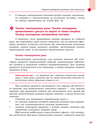 Надання домедичної допомоги при кровотечах
87
ŠŠ У випадку пошкодження стегнової артерії кінцівку максималь-
но згинають у тазостегновому та колінному суглобах, стегно
та гомілку притискають до тулуба (рис. 5).
u3	 Техніка тампонування рани. Техніка накладання
кровоспинного джгута на верхні та  нижні кінцівки.
Техніка накладання компресійної пов’язки
У випадках, коли травмування людини призвело до глибокої
рани, що спричинила дуже сильну кровотечу, яку не вдається ефек-
тивно зупинити тиснучою пов’язкою або максимальним згинанням
кінцівок, надати першу допомогу потрібно, застосувавши техніку
тампонування рани та накладання кровоспинного джгута.
Техніка тампонування рани
Тампонування застосовують для зупинки венозної або капі-
лярної кровотечі (кровоспинний тампон), відмежування інфікова-
ної ділянки й видалення гнійного відокремлюваного. Для зупинки
кровотечі застосовується туга тампонада, в інших випадках тампони
вводяться м’яко.
Тампонування ран — це заповнення ран і порожнин стерильними смугами
марлі, а  також маззю, сальником або так званим біологічним тампоном (ге-
мостатичною губкою, фібринною плівкою та  ін.).
Для зупинки кровотечі застосовують сухі марлеві або біологіч-
ні тампони, для відмежування запального процесу — сухі марлеві
тампони, при дренуванні гнійних ран застосовують сухі, мазеві або
змочені антисептичною рідиною марлеві тампони, а також біологічні
тампони.
Умовами для проведення тампонування рани є:
ŠŠ всі випадки надання екстреної медичної допомоги при поранен-
нях, що супроводжуються сильною кровотечею;
ŠŠ зупинка капілярної кровотечі з м’яких тканин, особливо при
зниженому показнику зсідання крові.
Щоб досягти найбільшого гемостатичного ефекту, слід поперед­
ньо розтягнути краї рани спеціальними гачками і видалити кров’яні
Право для безоплатного розміщення підручника в мережі Інтернет має
Міністерство освіти і науки України http://mon.gov.ua/ та Інститут модернізації змісту освіти https://imzo.gov.ua
 
