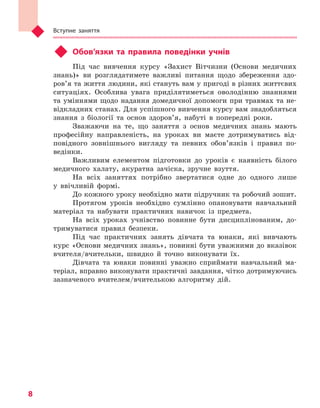 Вступне заняття
8
u	 Обов’язки та правила поведінки учнів
Під час вивчення курсу «Захист Вітчизни (Основи медичних
знань)» ви розглядатимете важливі питання щодо збереження здо-
ров’я та життя людини, які стануть вам у пригоді в різних життєвих
ситуаціях. Особлива увага приділятиметься оволодінню знаннями
та уміннями щодо надання домедичної допомоги при травмах та не-
відкладних станах. Для успішного вивчення курсу вам знадобляться
знання з біології та основ здоров’я, набуті в попередні роки.
Зважаючи на те, що заняття з основ медичних знань мають
професійну направленість, на уроках ви маєте дотримуватись від-
повідного зовнішнього вигляду та певних обов’язків і правил по-
ведінки.
Важливим елементом підготовки до уроків є наявність білого
медичного халату, акуратна зачіска, зручне взуття.
На всіх заняттях потрібно звертатися одне до одного лише
у ввічливій формі.
До кожного уроку необхідно мати підручник та робочий зошит.
Протягом уроків необхідно сумлінно опановувати навчальний
матеріал та набувати практичних навичок із предмета.
На всіх уроках учнівство повинне бути дисциплінованим, до-
тримуватися правил безпеки.
Під час практичних занять дівчата та юнаки, які вивчають
курс «Основи медичних знань», повинні бути уважними до вказівок
вчителя/вчительки, швидко й точно виконувати їх.
Дівчата та юнаки повинні уважно сприймати навчальний ма-
теріал, вправно виконувати практичні завдання, чітко дотримуючись
зазначеного вчителем/вчителькою алгоритму дій.
Право для безоплатного розміщення підручника в мережі Інтернет має
Міністерство освіти і науки України http://mon.gov.ua/ та Інститут модернізації змісту освіти https://imzo.gov.ua
 