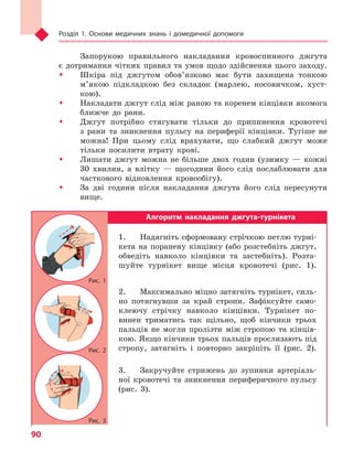 Розділ 1. Основи медичних знань і домедичної допомоги
90
Запорукою правильного накладання кровоспинного джгута
є дотримання чітких правил та умов щодо здійснення цього заходу.
ŠŠ Шкіра під джгутом обов’язково має бути захищена тонкою
м’якою підкладкою без складок (марлею, носовичком, хуст-
кою).
ŠŠ Накладати джгут слід між раною та коренем кінцівки якомога
ближче до рани.
ŠŠ Джгут потрібно стягувати тільки до припинення кровотечі
з рани та зникнення пульсу на периферії кінцівки. Тугіше не
можна! При цьому слід врахувати, що слабкий джгут може
тільки посилити втрату крові.
ŠŠ Лишати джгут можна не більше двох годин (узимку — кожні
30 хвилин, а влітку — щогодини його слід послаблювати для
часткового відновлення кровообігу).
ŠŠ За дві години після накладання джгута його слід пересунути
вище.
Алгоритм накладання джгута-турнікета
1.	 Надягніть сформовану стрічкою петлю турні-
кета на поранену кінцівку (або розстебніть джгут,
обведіть навколо кінцівки та застебніть). Розта-
шуйте турнікет вище місця кровотечі (рис. 1).
2.	 Максимально міцно затягніть турнікет, силь-
но потягнувши за край стропи. Зафіксуйте само-
клеючу стрічку навколо кінцівки. Турнікет по-
винен триматись так щільно, щоб кінчики трьох
пальців не могли пролізти між стропою та кінців-
кою. Якщо кінчики трьох пальців прослизають під
стропу, затягніть і повторно закріпіть її (рис. 2).
3.	 Закручуйте стрижень до зупинки артеріаль-
ної кровотечі та зникнення периферичного пульсу
(рис. 3).
Рис. 1
Рис. 2
Рис. 3
Право для безоплатного розміщення підручника в мережі Інтернет має
Міністерство освіти і науки України http://mon.gov.ua/ та Інститут модернізації змісту освіти https://imzo.gov.ua
 