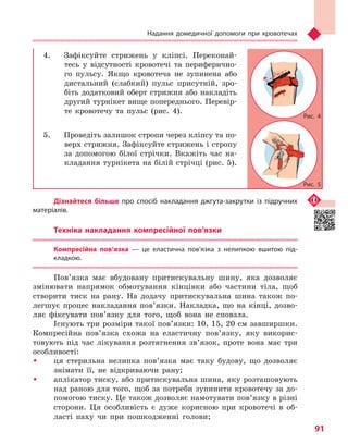 Надання домедичної допомоги при кровотечах
91
4.	 Зафіксуйте стрижень у кліпсі. Переконай-
тесь у відсутності кровотечі та периферично-
го пульсу. Якщо кровотеча не зупинена або
дистальний (слабкий) пульс присутній, зро-
біть додатковий оберт стрижня або накладіть
другий турнікет вище попереднього. Перевір-
те кровотечу та пульс (рис. 4).
5.	 Проведіть залишок стропи через кліпсу та по-
верх стрижня. Зафіксуйте стрижень і стропу
за допомогою білої стрічки. Вкажіть час на-
кладання турнікета на білій стрічці (рис. 5).
Дізнайтеся більше про спосіб накладання джгута-закрутки із підручних
матеріалів.
Техніка накладання компресійної пов’язки
Компресійна пов’язка  — це еластична пов’язка з  нелипкою вшитою під-
кладкою.
Пов’язка має вбудовану притискувальну шину, яка дозволяє
змінювати напрямок обмотування кінцівки або частини тіла, щоб
створити тиск на рану. На додачу притискувальна шина також по-
легшує процес накладання пов’язки. Накладка, що на кінці, дозво-
ляє фіксувати пов’язку для того, щоб вона не сповзла.
Існують три розміри такої пов’язки: 10, 15, 20 см завширшки.
Компресійна пов’язка схожа на еластичну пов’язку, яку викорис-
товують під час лікування розтягнення зв’язок, проте вона має три
особливості:
ŠŠ ця стерильна нелипка пов’язка має таку будову, що дозволяє
знімати її, не відкриваючи рану;
ŠŠ аплікатор тиску, або притискувальна шина, яку розташовують
над раною для того, щоб за потреби зупинити кровотечу за до-
помогою тиску. Це також дозволяє намотувати пов’язку в різні
сторони. Ця особливість є дуже корисною при кровотечі в об-
ласті паху чи при пошкодженні голови;
Рис. 4
Рис. 5
Право для безоплатного розміщення підручника в мережі Інтернет має
Міністерство освіти і науки України http://mon.gov.ua/ та Інститут модернізації змісту освіти https://imzo.gov.ua
 