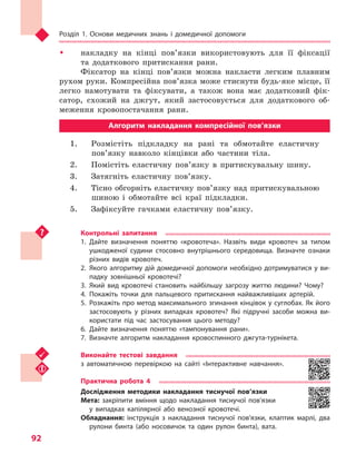 Розділ 1. Основи медичних знань і домедичної допомоги
92
ŠŠ накладку на кінці пов’язки використовують для її фіксації
та додаткового притискання рани.
Фіксатор на кінці пов’язки можна накласти легким плавним
рухом руки. Компресійна пов’язка може стиснути будь-яке місце, її
легко намотувати та фіксувати, а також вона має додатковий фік-
сатор, схожий на джгут, який застосовується для додаткового об-
меження кровопостачання рани.
Алгоритм накладання компресійної пов’язки
1.	 Розмістіть підкладку на рані та обмотайте еластичну
пов’язку навколо кінцівки або частини тіла.
2.	 Помістіть еластичну пов’язку в притискувальну шину.
3.	 Затягніть еластичну пов’язку.
4.	 Тісно обгорніть еластичну пов’язку над притискувальною
шиною і обмотайте всі краї підкладки.
5.	 Зафіксуйте гачками еластичну пов’язку.
Контрольні запитання
1.	Дайте визначення поняттю «кровотеча». Назвіть види кровотеч за типом
ушкодженої судини стосовно внутрішнього середовища. Визначте ознаки
різних видів кровотеч.
2.	Якого алгоритму дій домедичної допомоги необхідно дотримуватися у ви-
падку зовнішньої кровотечі?
3.	Який вид кровотечі становить найбільшу загрозу життю людини? Чому?
4.	Покажіть точки для пальцевого притискання найважливіших артерій.
5.	Розкажіть про метод максимального згинання кінцівок у суглобах. Як його
застосовують у  різних випадках кровотеч? Які підручні засоби можна ви-
користати під час застосування цього методу?
6.	Дайте визначення поняттю «тампонування рани».
7.	Визначте алгоритм накладання кровоспинного джгута-турнікета.
Виконайте тестові завдання
з автоматичною перевіркою на сайті «Інтерактивне навчання».
Практична робота 4
Дослідження методики накладання тиснучої пов’язки
Мета: закріпити вміння щодо накладання тиснучої пов’язки
у  випадках капілярної або венозної кровотечі.
Обладнання: інструкція з  накладання тиснучої пов’язки, клаптик марлі, два
рулони бинта (або носовичок та  один рулон бинта), вата.
Право для безоплатного розміщення підручника в мережі Інтернет має
Міністерство освіти і науки України http://mon.gov.ua/ та Інститут модернізації змісту освіти https://imzo.gov.ua
 