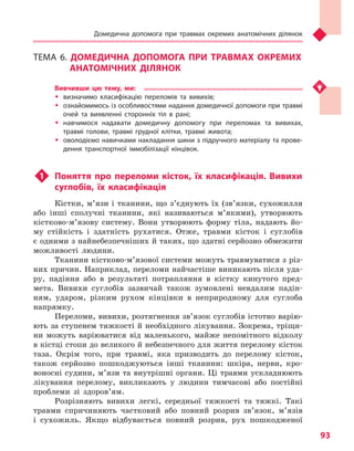 Домедична допомога при травмах окремих анатомічних ділянок
93
ТЕМА 6. ДОМЕДИЧНА ДОПОМОГА ПРИ ТРАВМАХ ОКРЕМИХ
АНАТОМІЧНИХ ДІЛЯНОК
Вивчивши цю тему, ми:
�	 визначимо класифікацію переломів та  вивихів;
�	 ознайомимось із особливостями надання домедичної допомоги при травмі
очей та  виявленні сторонніх тіл в  рані;
�	 навчимося надавати домедичну допомогу при переломах та  вивихах,
травмі голови, травмі грудної клітки, травмі живота;
�	 оволодіємо навичками накладання шини з підручного матеріалу та прове-
дення транспортної іммобілізації кінцівок.
u1	 Поняття про переломи кісток, їх класифікація. Вивихи
суглобів, їх класифікація
Кістки, м’язи і тканини, що з’єднують їх (зв’язки, сухожилля
або інші сполучні тканини, які називаються м’якими), утворюють
кістково-м’язову систему. Вони утворюють форму тіла, надають йо-
му стійкість і здатність рухатися. Отже, травми кісток і суглобів
є одними з найнебезпечніших й таких, що здатні серйозно обмежити
можливості людини.
Тканини кістково-м’язової системи можуть травмуватися з різ-
них причин. Наприклад, переломи найчастіше виникають після уда-
ру, падіння або в результаті потрапляння в кістку кинутого пред-
мета. Вивихи суглобів зазвичай також зумовлені невдалим падін-
ням, ударом, різким рухом кінцівки в неприродному для суглоба
напрямку.
Переломи, вивихи, розтягнення зв’язок суглобів істотно варію-
ють за ступенем тяжкості й необхідного лікування. Зокрема, тріщи-
ни можуть варіюватися від маленького, майже непомітного відколу
в кістці стопи до великого й небезпечного для життя перелому кісток
таза. Окрім того, при травмі, яка призводить до перелому кісток,
також серйозно пошкоджуються інші тканини: шкіра, нерви, кро-
воносні судини, м’язи та внутрішні органи. Ці травми ускладнюють
лікування перелому, викликають у людини тимчасові або постійні
проблеми зі здоров’ям.
Розрізняють вивихи легкі, середньої тяжкості та тяжкі. Такі
травми спричиняють частковий або повний розрив зв’язок, м’язів
і сухожиль. Якщо відбувається повний розрив, рух пошкодженої
Право для безоплатного розміщення підручника в мережі Інтернет має
Міністерство освіти і науки України http://mon.gov.ua/ та Інститут модернізації змісту освіти https://imzo.gov.ua
 