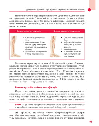 Домедична допомога при травмах окремих анатомічних ділянок
95
Повний перелом характеризується роз’єднанням відламків кіст-
ки, проходить по всій її товщині як зі зміщенням відламків кісток
один відносно іншого, так і без їхнього зміщення. Неповний перелом
являє собою роз’єднання відламків кісток не по всій товщині — трі-
щини, надломи.
Ознаки закритого перелому Ознаки відкритого перелому
ŠŠ Сильний наростаючий
біль;
ŠŠ різке посилення болю
під час руху або спроби
спертися на пошкоджену
кінцівку;
ŠŠ деформація і  набряклість
у  місці пошкодження.
ŠŠ Сильний наростаючий
біль;
ŠŠ деформація і  набряк­
лість у  місці пошко-
дження;
ŠŠ наявність рани;
ŠŠ із просвіту рани мо-
жуть виступати кіст-
кові уламки.
Зрощення перелому — складний біологічний процес. Спочатку
відламки кісток спаюються молодою з’єднувальною тканиною і утво-
рюють м’яку мозоль, яка з часом перетворюється в кісткову мозоль,
що міцно з’єднує відламки кісток між собою. Швидкому зрощен-
ню сприяє щільне прилягання відламків і їхній спокій. За таких
умов термін зрощення залежить від того, яка кістка зламана. Так,
наприклад, фаланги пальців зрощуються за 2–2,5 тижні, а шийка
стегнової кістки — впродовж 6 місяців.
Вивихи суглобів та  їхня класифікація
Серед поширених розладів людського здоров’я, що характе-
ризуються значним болем і обмеженням рухливості певної частини
тіла, слід назвати вивихи. Вони порушують нормальне функціону-
вання суглоба і призводять до розвитку ускладнень стану людини.
Вивих  — це стійке ненормальне зміщення кінців кісток, що зчленовуються
в  суглобі, яке перевищує межу допустимої фізіологічної рухливості.
Як правило, зміщення кісток супроводжуються розри-
вом або розтягненням суглобової капсули, ушкодженнями кіс-
ток, сухожиль, зв’язок, судин і нервів різного ступеня тяжкості,
Право для безоплатного розміщення підручника в мережі Інтернет має
Міністерство освіти і науки України http://mon.gov.ua/ та Інститут модернізації змісту освіти https://imzo.gov.ua
 