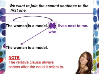 The woman is a model. She lives next to me.
The woman is a model.
who
lives next to me
We want to join the second sentence to the
first one.
NOTE:
The relative clause always
comes after the noun it refers to.
 