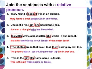 1. Mary found a book. It was in an old box.
2. Joe met a nice girl. She has blonde hair.
3. Ms Miller wrote a best seller. She works in our school.
4. The photos are in that box. I took them during my last trip.
5. This is the girl. Her name name is Jessie.
Join the sentences with a relative
pronoun.
Mary found a book which was in an old box.
Joe met a nice girl who has blonde hair.
Ms Miller who works in our school wrote a best seller.
The photos which I took during my last trip are in that box.
This is the girl whose name is Jessie.
 