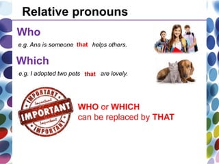 Relative pronouns
Who
Which
e.g. Ana is someone who helps others.
e.g. I adopted two pets which are lovely.
WHO or WHICH
can be replaced by THAT
that
that
 