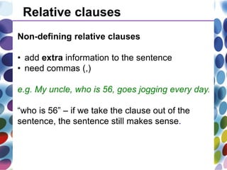 Relative clauses
Non-defining relative clauses
• add extra information to the sentence
• need commas (,)
e.g. My uncle, who is 56, goes jogging every day.
“who is 56” – if we take the clause out of the
sentence, the sentence still makes sense.
 