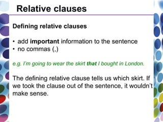 Relative clauses
Defining relative clauses
• add important information to the sentence
• no commas (,)
e.g. I’m going to wear the skirt that I bought in London.
The defining relative clause tells us which skirt. If
we took the clause out of the sentence, it wouldn’t
make sense.
 