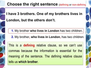 I have 3 brothers. One of my brothers lives in
London, but the others don’t.
1. My brother who lives in London has two children.
2. My brother, who lives in London, has two children.
Choose the right sentence (defining or non-defining).
This is a defining relative clause, so we can’t use
commas because the information is essential for the
meaning of the sentence. The defining relative clause
tells us which brother.
 