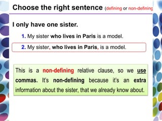 I only have one sister.
1. My sister who lives in Paris is a model.
2. My sister, who lives in Paris, is a model.
Choose the right sentence (defining or non-defining).
This is a non-defining relative clause, so we use
commas. It’s non-defining because it’s an extra
information about the sister, that we already know about.
 