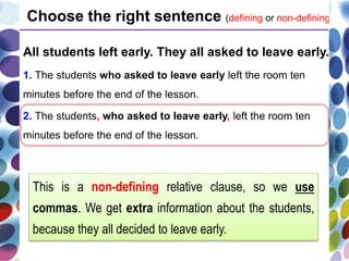 All students left early. They all asked to leave early.
1. The students who asked to leave early left the room ten
minutes before the end of the lesson.
2. The students, who asked to leave early, left the room ten
minutes before the end of the lesson.
Choose the right sentence (defining or non-defining).
This is a non-defining relative clause, so we use
commas. We get extra information about the students,
because they all decided to leave early.
 