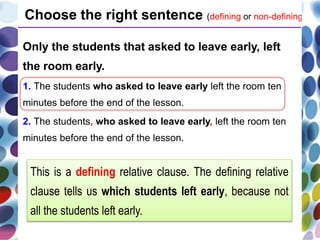 Only the students that asked to leave early, left
the room early.
1. The students who asked to leave early left the room ten
minutes before the end of the lesson.
2. The students, who asked to leave early, left the room ten
minutes before the end of the lesson.
Choose the right sentence (defining or non-defining).
This is a defining relative clause. The defining relative
clause tells us which students left early, because not
all the students left early.
 