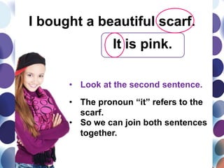 I bought a beautiful scarf.
It is pink.
• Look at the second sentence.
• The pronoun “it” refers to the
scarf.
• So we can join both sentences
together.
 