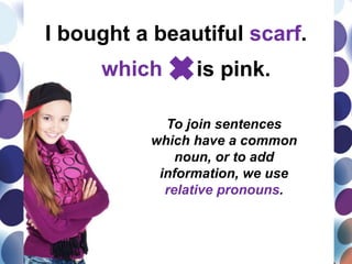 I bought a beautiful scarf.
which It is pink.
To join sentences
which have a common
noun, or to add
information, we use
relative pronouns.
 