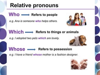 Relative pronouns
Who Refers to people
Which Refers to things or animals
e.g. Ana is someone who helps others.
e.g. I adopted two pets which are lovely.
Whose Refers to possession
e.g. I have a friend whose mother is a fashion designer.
 
