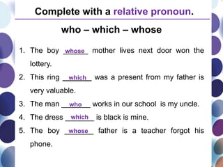 1. The boy ______ mother lives next door won the
lottery.
2. This ring _______ was a present from my father is
very valuable.
3. The man _______ works in our school is my uncle.
4. The dress _______ is black is mine.
5. The boy _______ father is a teacher forgot his
phone.
Complete with a relative pronoun.
whose
which
who
who – which – whose
which
whose
 