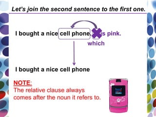 I bought a nice cell phone. It is pink.
I bought a nice cell phone
which
is pink.
Let’s join the second sentence to the first one.
NOTE:
The relative clause always
comes after the noun it refers to.
 
