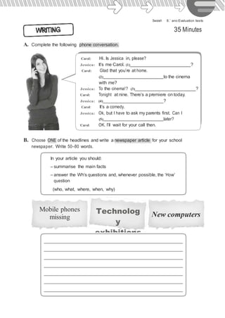 Swoosh · 8.˚ ano Evaluation tests
A. Complete the following phone conversation.
35 Minutes
Carol: Hi. Is Jessica in, please?
Jessica: It’s me Carol. (1) ?
Carol: Glad that you’re at home.
(2) to the cinema
with me?
Jessica: To the cinema!? (3) ?
Carol: Tonight at nine. There’s a premiere on today.
Jessica: (4) ?
Carol: It’s a comedy.
Jessica: Ok, but I have to ask my parents first. Can I
(5) later?
Carol: OK. I’ll wait for your call then.
B. Choose ONE of the headlines and write a newspaper article for your school
newspaper. Write 50–80 words.
In your article you should:
– summarise the main facts
– answer the Wh’s questions and, whenever possible, the ‘How’
question
(who, what, where, when, why)
Mobile phones
missing
Technolog
y
exhibitions
New computers
 