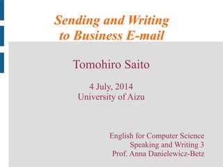 Sending and Writing
to Business E-mail
Tomohiro Saito
4 July, 2014
University of Aizu
English for Computer Science
Speaking and Writing 3
Prof. Anna Danielewicz-Betz
 