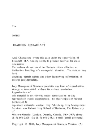 S w
907B01
THAIFOON RESTAURANT
Anuj Chandarana wrote this case under the supervision of
Elizabeth M.A. Grasby solely to provide material for class
discussion.
The authors do not intend to illustrate either effective or
ineffective handling of a managerial situation. The authors may
have
disguised certain names and other identifying information to
protect confidentiality.
Ivey Management Services prohibits any form of reproduction,
storage or transmittal without its written permission.
Reproduction of
this material is not covered under authorization by any
reproduction rights organization. To order copies or request
permission to
reproduce materials, contact Ivey Publishing, Ivey Management
Services, c/o Richard Ivey School of Business, The University
of
Western Ontario, London, Ontario, Canada, N6A 3K7; phone
(519) 661-3208; fax (519) 661-3882; e-mail [email protected]
Copyright © 2007, Ivey Management Services Version: (A)
 