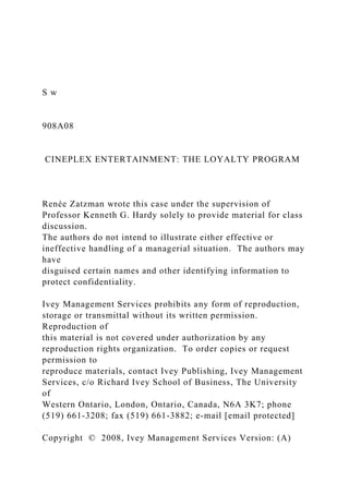 S w
908A08
CINEPLEX ENTERTAINMENT: THE LOYALTY PROGRAM
Renée Zatzman wrote this case under the supervision of
Professor Kenneth G. Hardy solely to provide material for class
discussion.
The authors do not intend to illustrate either effective or
ineffective handling of a managerial situation. The authors may
have
disguised certain names and other identifying information to
protect confidentiality.
Ivey Management Services prohibits any form of reproduction,
storage or transmittal without its written permission.
Reproduction of
this material is not covered under authorization by any
reproduction rights organization. To order copies or request
permission to
reproduce materials, contact Ivey Publishing, Ivey Management
Services, c/o Richard Ivey School of Business, The University
of
Western Ontario, London, Ontario, Canada, N6A 3K7; phone
(519) 661-3208; fax (519) 661-3882; e-mail [email protected]
Copyright © 2008, Ivey Management Services Version: (A)
 