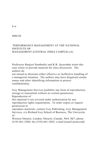 S w
908C20
PERFORMANCE MANAGEMENT AT THE NATIONAL
INSTITUTE OF
MANAGEMENT (CENTRAL INDIA CAMPUS) (A)
Professors Ranjeet Nambudiri and K.R. Jayasimha wrote this
case solely to provide material for class discussion. The
authors do
not intend to illustrate either effective or ineffective handling of
a managerial situation. The authors may have disguised certain
names and other identifying information to protect
confidentiality.
Ivey Management Services prohibits any form of reproduction,
storage or transmittal without its written permission.
Reproduction of
this material is not covered under authorization by any
reproduction rights organization. To order copies or request
permission to
reproduce materials, contact Ivey Publishing, Ivey Management
Services, c/o Richard Ivey School of Business, The University
of
Western Ontario, London, Ontario, Canada, N6A 3K7; phone
(519) 661-3208; fax (519) 661-3882; e-mail [email protected]
 