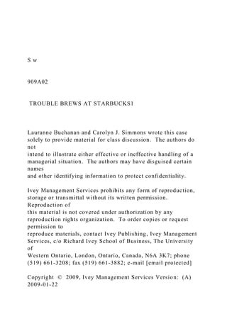 S w
909A02
TROUBLE BREWS AT STARBUCKS1
Lauranne Buchanan and Carolyn J. Simmons wrote this case
solely to provide material for class discussion. The authors do
not
intend to illustrate either effective or ineffective handling of a
managerial situation. The authors may have disguised certain
names
and other identifying information to protect confidentiality.
Ivey Management Services prohibits any form of reproduction,
storage or transmittal without its written permission.
Reproduction of
this material is not covered under authorization by any
reproduction rights organization. To order copies or request
permission to
reproduce materials, contact Ivey Publishing, Ivey Management
Services, c/o Richard Ivey School of Business, The University
of
Western Ontario, London, Ontario, Canada, N6A 3K7; phone
(519) 661-3208; fax (519) 661-3882; e-mail [email protected]
Copyright © 2009, Ivey Management Services Version: (A)
2009-01-22
 