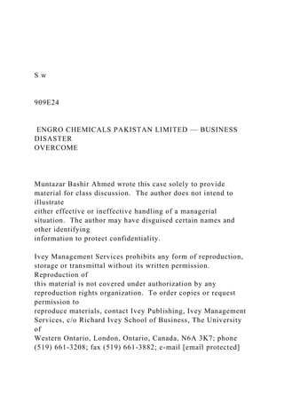 S w
909E24
ENGRO CHEMICALS PAKISTAN LIMITED — BUSINESS
DISASTER
OVERCOME
Muntazar Bashir Ahmed wrote this case solely to provide
material for class discussion. The author does not intend to
illustrate
either effective or ineffective handling of a managerial
situation. The author may have disguised certain names and
other identifying
information to protect confidentiality.
Ivey Management Services prohibits any form of reproduction,
storage or transmittal without its written permission.
Reproduction of
this material is not covered under authorization by any
reproduction rights organization. To order copies or request
permission to
reproduce materials, contact Ivey Publishing, Ivey Management
Services, c/o Richard Ivey School of Business, The University
of
Western Ontario, London, Ontario, Canada, N6A 3K7; phone
(519) 661-3208; fax (519) 661-3882; e-mail [email protected]
 