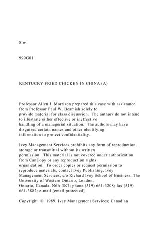 S w
990G01
KENTUCKY FRIED CHICKEN IN CHINA (A)
Professor Allen J. Morrison prepared this case with assistance
from Professor Paul W. Beamish solely to
provide material for class discussion. The authors do not intend
to illustrate either effective or ineffective
handling of a managerial situation. The authors may have
disguised certain names and other identifying
information to protect confidentiality.
Ivey Management Services prohibits any form of reproduction,
storage or transmittal without its written
permission. This material is not covered under authorization
from CanCopy or any reproduction rights
organization. To order copies or request permission to
reproduce materials, contact Ivey Publishing, Ivey
Management Services, c/o Richard Ivey School of Business, The
University of Western Ontario, London,
Ontario, Canada, N6A 3K7; phone (519) 661-3208; fax (519)
661-3882; e-mail [email protected]
Copyright © 1989, Ivey Management Services; Canadian
 