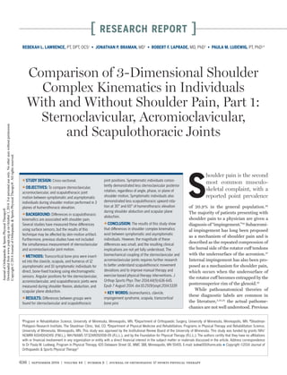 636 | september 2014 | volume 44 | number 9 | journal of orthopaedic & sports physical therapy
[ research report ]
S
houlder pain is the second
most common musculo­
skeletal complaint, with a
reported point prevalence
of 20.9% in the general population.29
The majority of patients presenting with
shoulder pain to a physician are given a
diagnosis of “impingement.”34
Subacromi-
al impingement has long been proposed
as a mechanism of shoulder pain and is
described as the repeated compression of
the bursal side of the rotator cuff tendons
with the undersurface of the acromion.27
Internal impingement has also been pro-
posed as a mechanism for shoulder pain,
which occurs when the undersurface of
the rotator cuff becomes entrapped by the
posterosuperior rim of the glenoid.35
While pathoanatomical theories of
these diagnostic labels are common in
the literature,2,25,35
the actual pathome-
chanics are not well understood. Previous
TTSTUDY DESIGN: Cross-sectional.
TTOBJECTIVES: To compare sternoclavicular,
acromioclavicular, and scapulothoracic joint
motion between symptomatic and asymptomatic
individuals during shoulder motion performed in 3
planes of humerothoracic elevation.
TTBACKGROUND: Differences in scapulothoracic
kinematics are associated with shoulder pain.
Several studies have measured these differences
using surface sensors, but the results of this
technique may be affected by skin-motion artifact.
Furthermore, previous studies have not included
the simultaneous measurement of sternoclavicular
and acromioclavicular joint motion.
TTMETHODS: Transcortical bone pins were insert-
ed into the clavicle, scapula, and humerus of 12
asymptomatic and 10 symptomatic individuals for
direct, bone-fixed tracking using electromagnetic
sensors. Angular positions for the sternoclavicular,
acromioclavicular, and scapulothoracic joints were
measured during shoulder flexion, abduction, and
scapular plane abduction.
TTRESULTS: Differences between groups were
found for sternoclavicular and scapulothoracic
joint positions. Symptomatic individuals consis-
tently demonstrated less sternoclavicular posterior
rotation, regardless of angle, phase, or plane of
shoulder motion. Symptomatic individuals also
demonstrated less scapulothoracic upward rota-
tion at 30° and 60° of humerothoracic elevation
during shoulder abduction and scapular plane
abduction.
TTCONCLUSION: The results of this study show
that differences in shoulder complex kinematics
exist between symptomatic and asymptomatic
individuals. However, the magnitude of these
differences was small, and the resulting clinical
implications are not yet fully understood. The
biomechanical coupling of the sternoclavicular and
acromioclavicular joints requires further research
to better understand scapulothoracic movement
deviations and to improve manual therapy and
exercise-based physical therapy interventions. J
Orthop Sports Phys Ther 2014;44(9):636-645.
Epub 7 August 2014. doi:10.2519/jospt.2014.5339
TTKEY WORDS: biomechanics, clavicle,
impingement syndrome, scapula, transcortical
bone pins
1
Program in Rehabilitation Science, University of Minnesota, Minneapolis, MN. 2
Department of Orthopaedic Surgery, University of Minnesota, Minneapolis, MN. 3
Steadman
Philippon Research Institute, The Steadman Clinic, Vail, CO. 4
Department of Physical Medicine and Rehabilitation, Programs in Physical Therapy and Rehabilitation Science,
University of Minnesota, Minneapolis, MN. This study was approved by the Institutional Review Board of the University of Minnesota. This study was funded by grants NIH/
NCMRR K01HD042491 (P.M.L.), NIH/NIAMS 5T32AR050938-09 (R.L.L.), and by the Foundation for Physical Therapy (R.L.L.). The authors certify that they have no affiliations
with or financial involvement in any organization or entity with a direct financial interest in the subject matter or materials discussed in the article. Address correspondence
to Dr Paula M. Ludewig, Program in Physical Therapy, 420 Delaware Street SE, MMC 388, Minneapolis, MN 55455. E-mail: ludew001@umn.edu t Copyright ©2014 Journal of
Orthopaedic & Sports Physical Therapy®
REBEKAH L. LAWRENCE, PT, DPT, OCS1
• JONATHAN P. BRAMAN, MD2
• ROBERT F. LAPRADE, MD, PhD3
• PAULA M. LUDEWIG, PT, PhD1,4
Comparison of 3-Dimensional Shoulder
Complex Kinematics in Individuals
With and Without Shoulder Pain, Part 1:
Sternoclavicular, Acromioclavicular,
and Scapulothoracic Joints
44-09 Lawrence Part 1.indd 636 8/15/2014 7:05:26 PM
JournalofOrthopaedic&SportsPhysicalTherapy®
Downloadedfromwww.jospt.orgatonOctober1,2014.Forpersonaluseonly.Nootheruseswithoutpermission.
Copyright©2014JournalofOrthopaedic&SportsPhysicalTherapy®.Allrightsreserved.
 