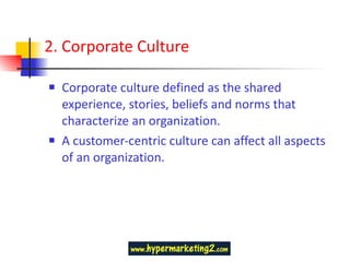 2. Corporate Culture Corporate culture defined as the shared experience, stories, beliefs and norms that characterize an organization. A customer-centric culture can affect all aspects of an organization.  