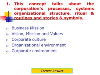 This concept talks about the corporation’s processes, systems organizational structure, ritual & routines and stories & symbols. Business Mission Vision, Mission and Values Corporate culture Organizational environment Corporate environment Correct Answer 